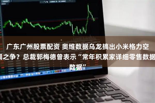 广东广州股票配资 奥维数据乌龙搞出小米格力空调之争？总裁郭梅德曾表示“常年积累家详细零售数据”