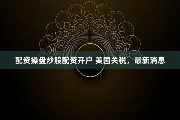 配资操盘炒股配资开户 美国关税，最新消息