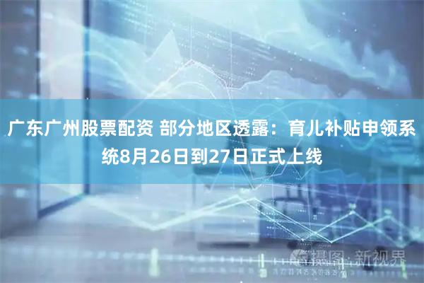 广东广州股票配资 部分地区透露：育儿补贴申领系统8月26日到27日正式上线