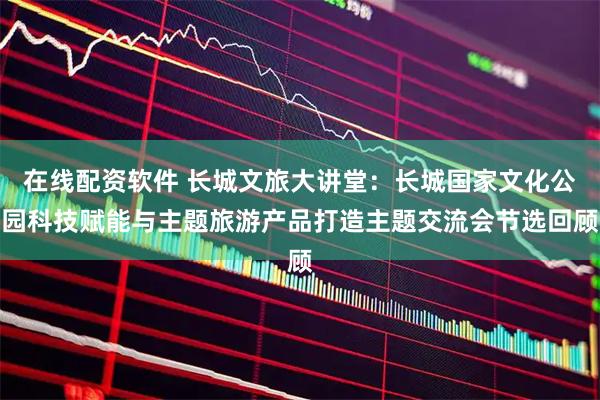 在线配资软件 长城文旅大讲堂：长城国家文化公园科技赋能与主题旅游产品打造主题交流会节选回顾