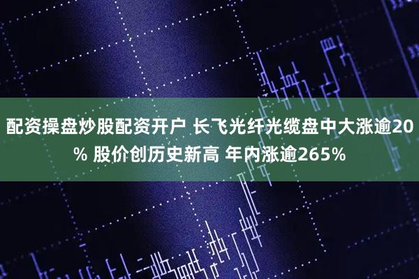 配资操盘炒股配资开户 长飞光纤光缆盘中大涨逾20% 股价创历史新高 年内涨逾265%