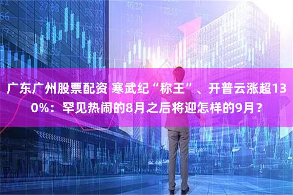 广东广州股票配资 寒武纪“称王”、开普云涨超130%:罕见热闹的8月之后将迎怎样的9月?