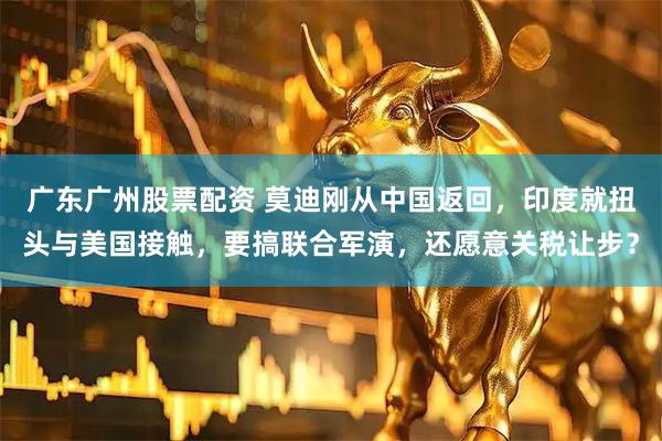 广东广州股票配资 莫迪刚从中国返回,印度就扭头与美国接触,要搞联合军演,还愿意关税让步?