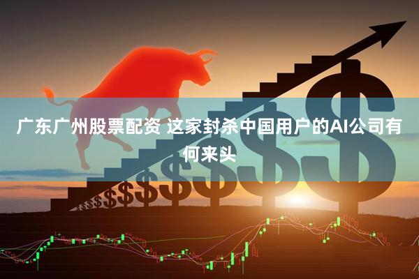 广东广州股票配资 这家封杀中国用户的AI公司有何来头