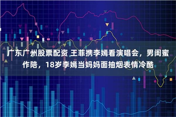 广东广州股票配资 王菲携李嫣看演唱会，男闺蜜作陪，18岁李嫣当妈妈面抽烟表情冷酷