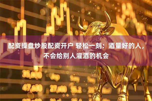 配资操盘炒股配资开户 轻松一刻:酒量好的人,不会给别人灌酒的机会