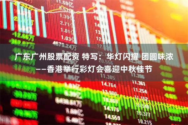广东广州股票配资 特写：华灯闪耀&#32;团圆味浓——香港举行彩灯会喜迎中秋佳节