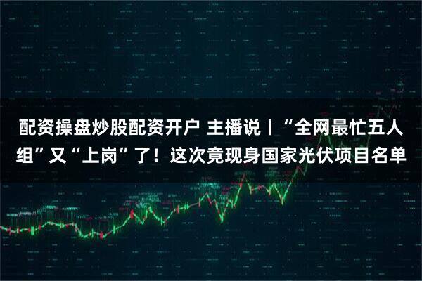 配资操盘炒股配资开户 主播说丨“全网最忙五人组”又“上岗”了！这次竟现身国家光伏项目名单