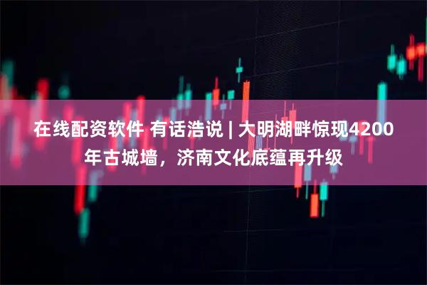 在线配资软件 有话浩说 | 大明湖畔惊现4200年古城墙，济南文化底蕴再升级