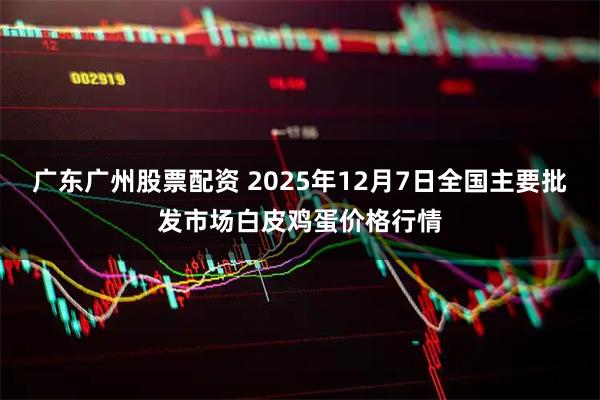 广东广州股票配资 2025年12月7日全国主要批发市场白皮鸡蛋价格行情