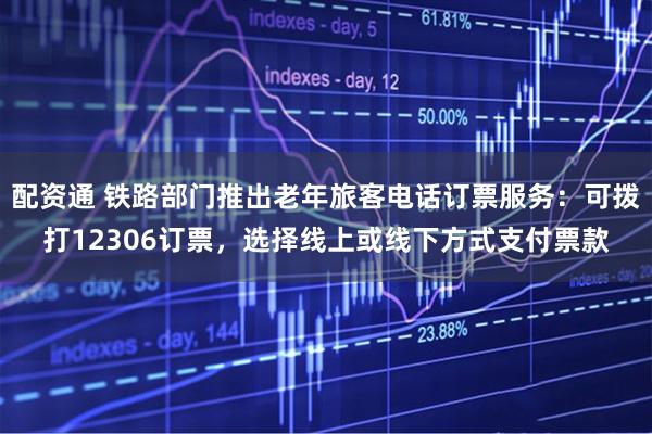配资通 铁路部门推出老年旅客电话订票服务：可拨打12306订票，选择线上或线下方式支付票款