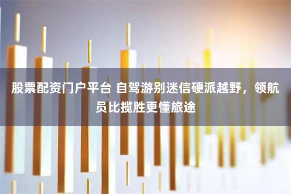 股票配资门户平台 自驾游别迷信硬派越野,领航员比揽胜更懂旅途