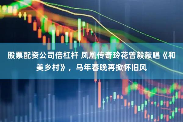 股票配资公司倍杠杆 凤凰传奇玲花曾毅献唱《和美乡村》，马年春晚再掀怀旧风