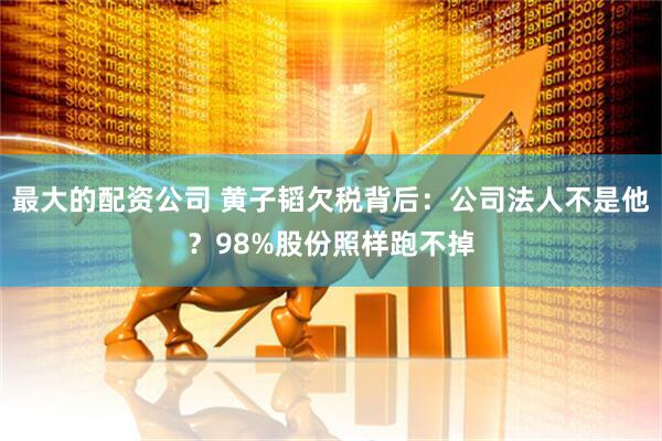 最大的配资公司 黄子韬欠税背后:公司法人不是他?98%股份照样跑不掉