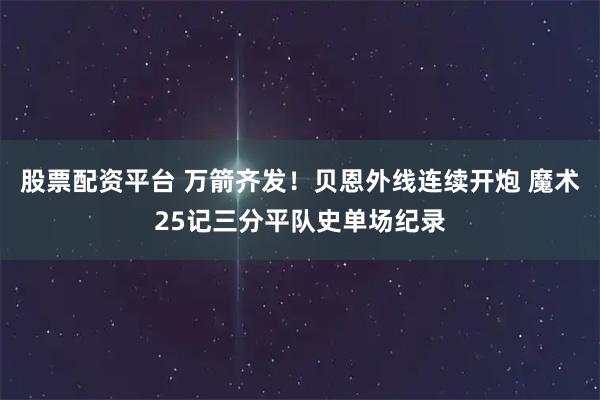 股票配资平台 万箭齐发！贝恩外线连续开炮 魔术25记三分平队史单场纪录