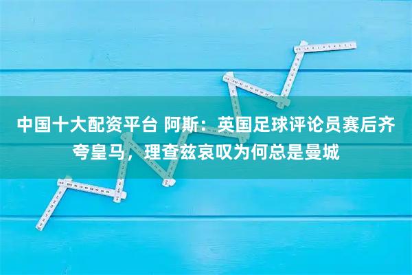 中国十大配资平台 阿斯：英国足球评论员赛后齐夸皇马，理查兹哀叹为何总是曼城