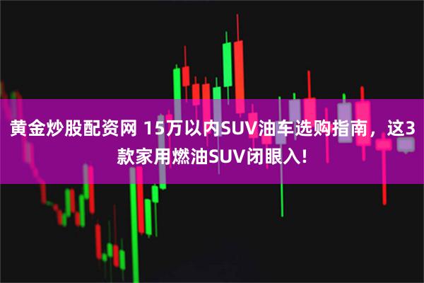 黄金炒股配资网 15万以内SUV油车选购指南,这3款家用燃油SUV闭眼入!