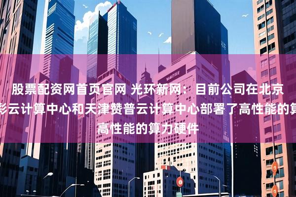 股票配资网首页官网 光环新网：目前公司在北京科信盛彩云计算中心和天津赞普云计算中心部署了高性能的算力硬件