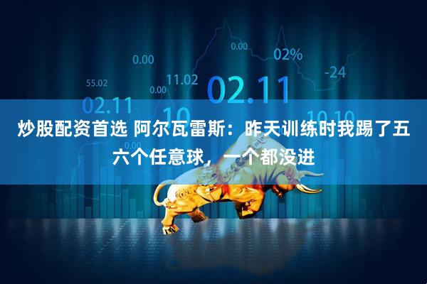 炒股配资首选 阿尔瓦雷斯:昨天训练时我踢了五六个任意球,一个都没进