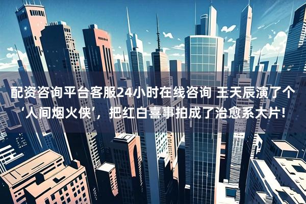 配资咨询平台客服24小时在线咨询 王天辰演了个‘人间烟火侠’，把红白喜事拍成了治愈系大片!