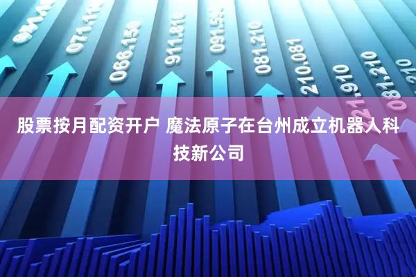 股票按月配资开户 魔法原子在台州成立机器人科技新公司