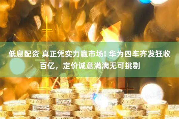 低息配资 真正凭实力赢市场! 华为四车齐发狂收百亿，定价诚意满满无可挑剔