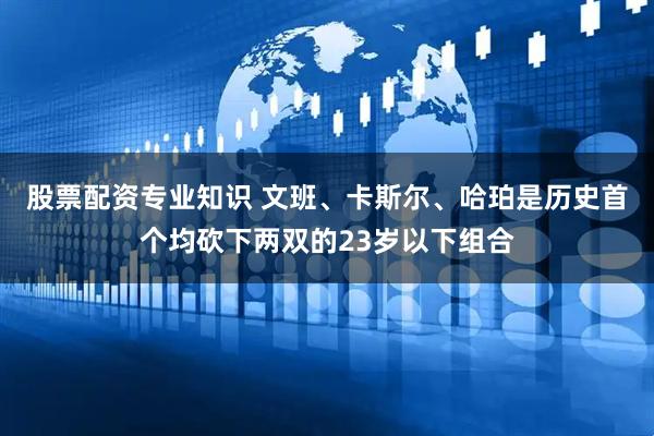 股票配资专业知识 文班、卡斯尔、哈珀是历史首个均砍下两双的23岁以下组合