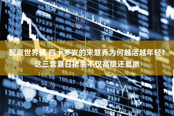 配资世界网 四十多岁的宋慧乔为何越活越年轻?这三套夏日裙装不仅高级还显嫩