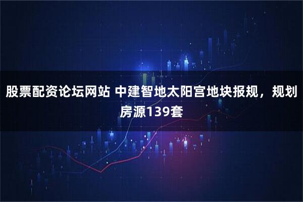 股票配资论坛网站 中建智地太阳宫地块报规，规划房源139套