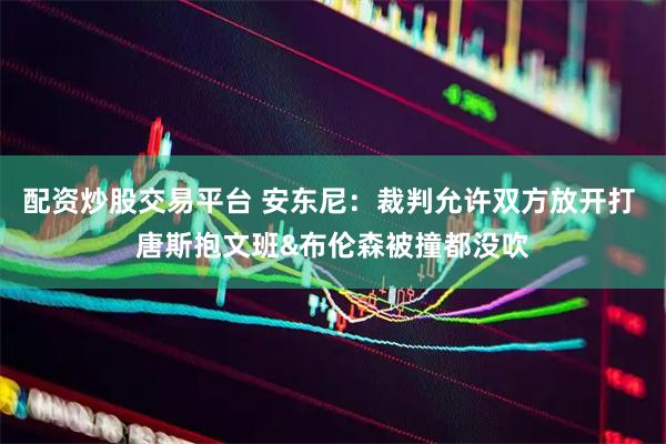 配资炒股交易平台 安东尼：裁判允许双方放开打 唐斯抱文班&布伦森被撞都没吹