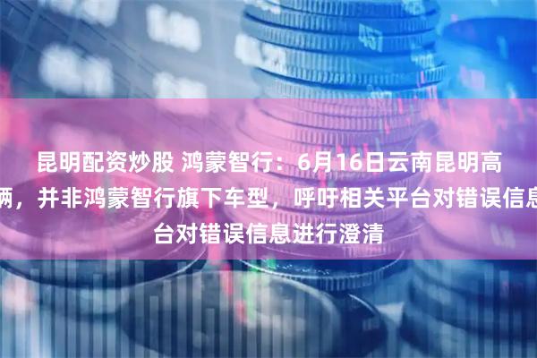 昆明配资炒股 鸿蒙智行：6月16日云南昆明高速事故车辆，并非鸿蒙智行旗下车型，呼吁相关平台对错误信息进行澄清