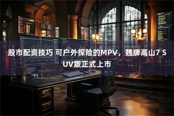 股市配资技巧 可户外探险的MPV，魏牌高山7 SUV版正式上市