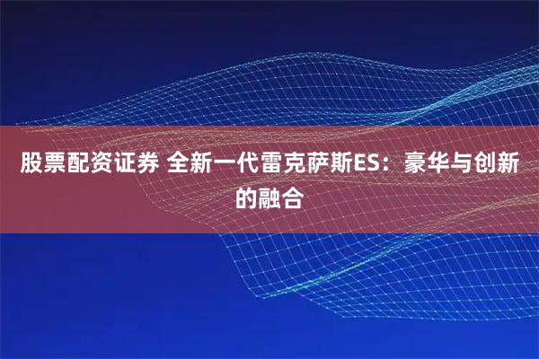 股票配资证券 全新一代雷克萨斯ES：豪华与创新的融合