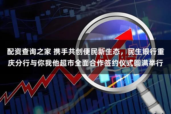 配资查询之家 携手共创便民新生态，民生银行重庆分行与你我他超市全面合作签约仪式圆满举行