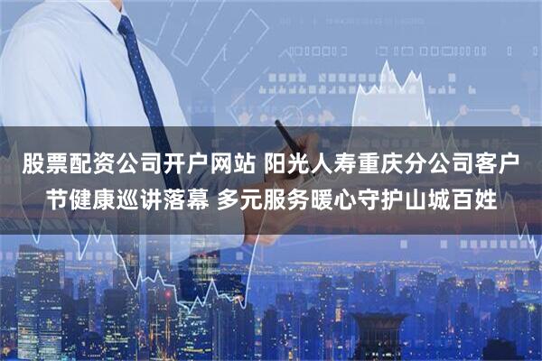 股票配资公司开户网站 阳光人寿重庆分公司客户节健康巡讲落幕 多元服务暖心守护山城百姓