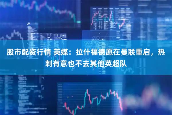 股市配资行情 英媒：拉什福德愿在曼联重启，热刺有意也不去其他英超队