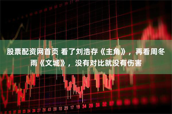 股票配资网首页 看了刘浩存《主角》，再看周冬雨《文城》，没有对比就没有伤害