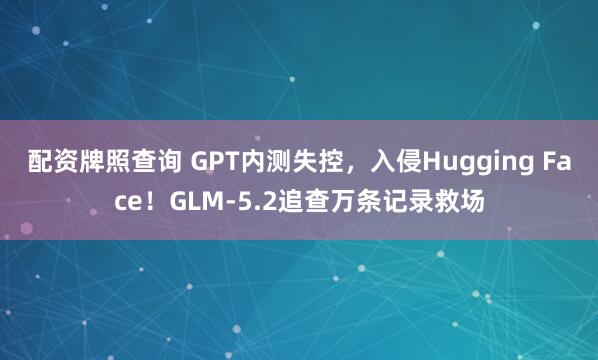 配资牌照查询 GPT内测失控，入侵Hugging Face！GLM-5.2追查万条记录救场