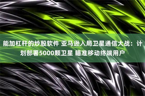 能加杠杆的炒股软件 亚马逊入局卫星通信大战：计划部署5000颗卫星 瞄准移动终端用户
