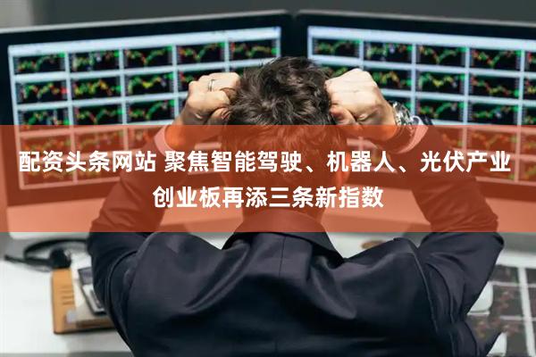 配资头条网站 聚焦智能驾驶、机器人、光伏产业 创业板再添三条新指数