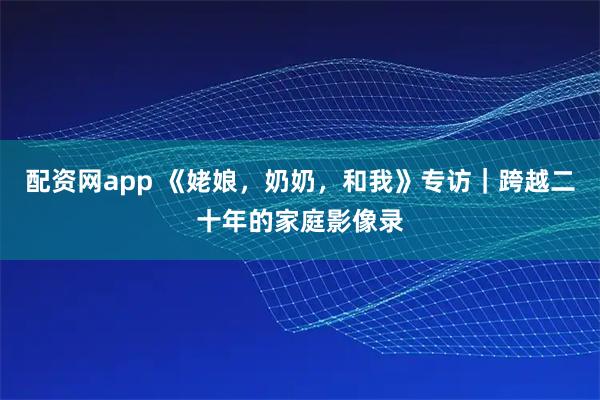 配资网app 《姥娘，奶奶，和我》专访｜跨越二十年的家庭影像录