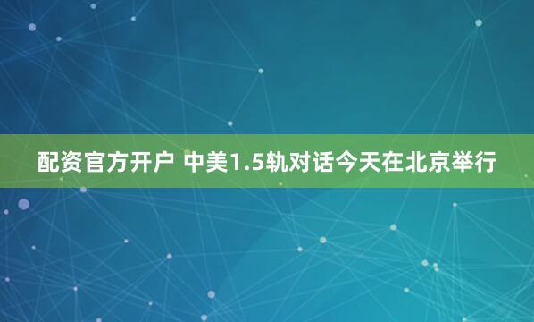 配资官方开户 中美1.5轨对话今天在北京举行